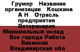 Грумер › Название организации ­ Кошкина А.Н › Отрасль предприятия ­ Ветеринария › Минимальный оклад ­ 1 - Все города Работа » Вакансии   . Владимирская обл.,Муромский р-н